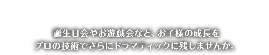 誕生日会やお遊戯会など、お子様の成長を プロの技術でさらにドラマティックに残しませんか。